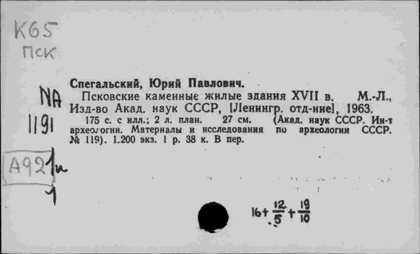 ﻿K6S-
Пск
Mh
H9i
Спегальский, Юрий Павлович.
Псковские каменные жилые здания XVII в. М.-Л., Изд-во Акад, наук СССР, [Ленингр. отд-ние1, 1963.
175 с. с илл.; 2 л. план. 27 см. (Акад, наук СССР. Ин-т археологии. Материалы и исследования по археологии СССР. № 119). 1.200 экз. 1 р. 38 к. В пер.

